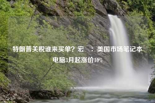 特朗普关税谁来买单？宏碁：美国市场笔记本电脑3月起涨价10%