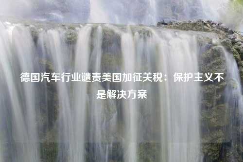 德国汽车行业谴责美国加征关税：保护主义不是解决方案