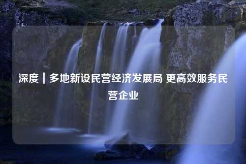 深度｜多地新设民营经济发展局 更高效服务民营企业