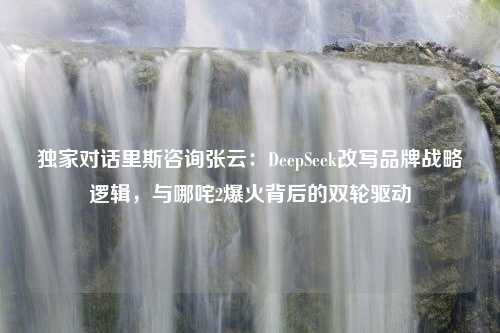 独家对话里斯咨询张云：DeepSeek改写品牌战略逻辑，与哪咤2爆火背后的双轮驱动