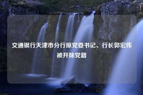 交通银行天津市分行原党委书记、行长郭宏伟被开除党籍