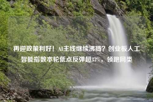 再迎政策利好！AI主线继续沸腾？创业板人工智能指数本轮低点反弹超33%，领跑同类