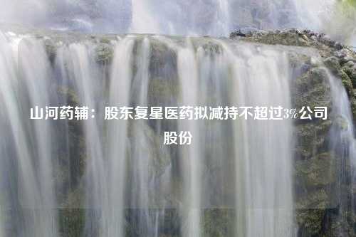 山河药辅：股东复星医药拟减持不超过3%公司股份