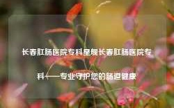 长春肛肠医院专科星舰长春肛肠医院专科——专业守护您的肠道健康