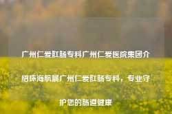 广州仁爱肛肠专科广州仁爱医院集团介绍珠海航展广州仁爱肛肠专科，专业守护您的肠道健康-第1张图片-福州肛肠医院