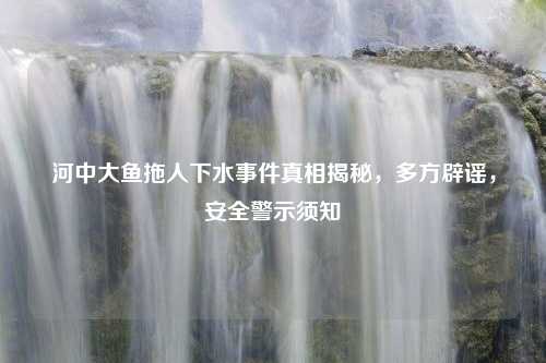 河中大鱼拖人下水事件真相揭秘，多方辟谣，安全警示须知