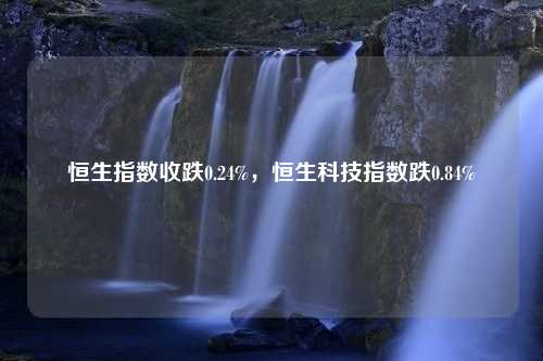 恒生指数收跌0.24%，恒生科技指数跌0.84%