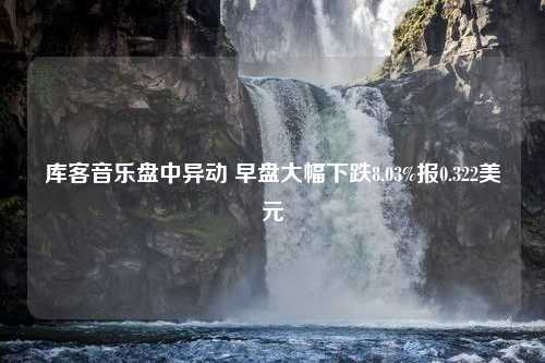 库客音乐盘中异动 早盘大幅下跌8.03%报0.322美元