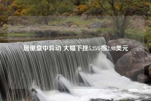 居里盘中异动 大幅下挫5.25%报2.98美元