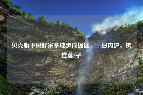 贝壳旗下贝好家拿地步伐提速，一日内沪、杭连落2子