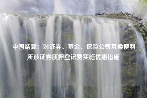 中国结算：对证券、基金、保险公司互换便利所涉证券质押登记费实施优惠措施