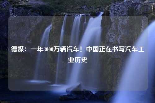 德媒：一年3000万辆汽车！中国正在书写汽车工业历史