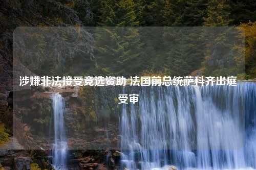 涉嫌非法接受竞选资助 法国前总统萨科齐出庭受审