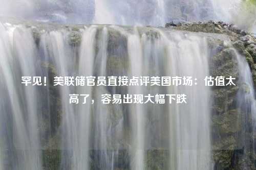 罕见！美联储官员直接点评美国市场：估值太高了，容易出现大幅下跌