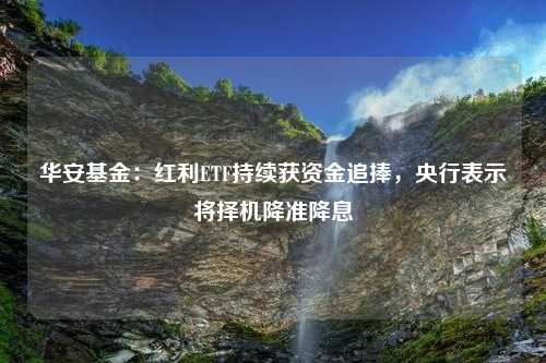 华安基金：红利ETF持续获资金追捧，央行表示将择机降准降息