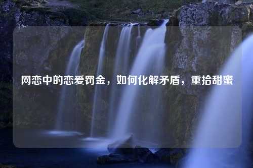 网恋中的恋爱罚金，如何化解矛盾，重拾甜蜜