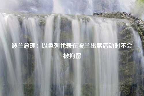 波兰总理：以色列代表在波兰出席活动时不会被拘留