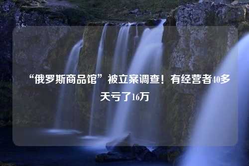 “俄罗斯商品馆”被立案调查！有经营者40多天亏了16万