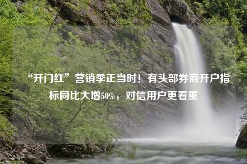 “开门红”营销季正当时！有头部券商开户指标同比大增50%，对信用户更看重