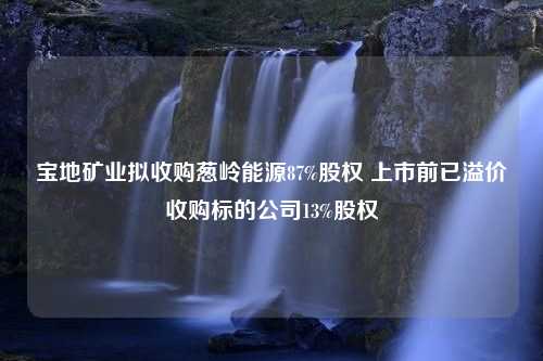 宝地矿业拟收购葱岭能源87%股权 上市前已溢价收购标的公司13%股权