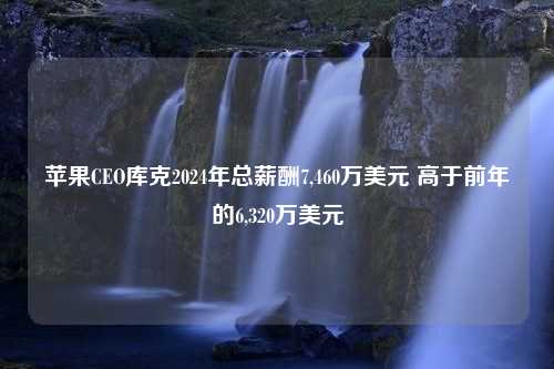 苹果CEO库克2024年总薪酬7,460万美元 高于前年的6,320万美元