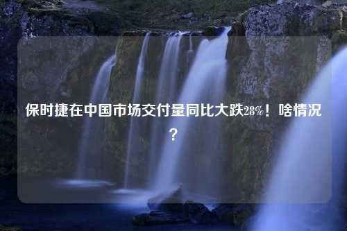 保时捷在中国市场交付量同比大跌28%！啥情况？