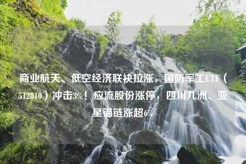 商业航天、低空经济联袂拉涨，国防军工ETF（512810）冲击3%！应流股份涨停，四川九洲、亚星锚链涨超6%