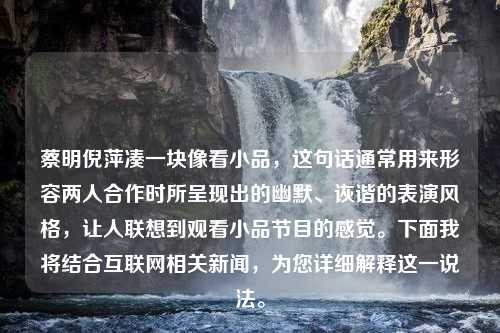 蔡明倪萍凑一块像看小品，这句话通常用来形容两人合作时所呈现出的幽默、诙谐的表演风格，让人联想到观看小品节目的感觉。下面我将结合互联网相关新闻，为您详细解释这一说法。