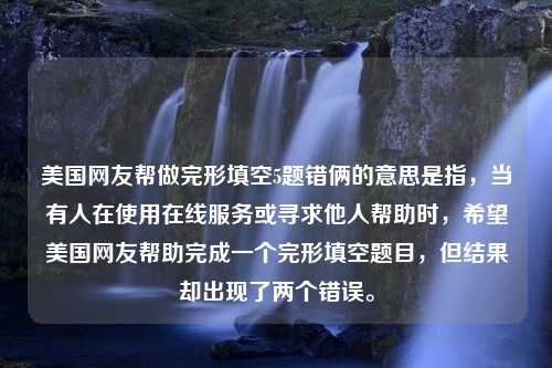 美国网友帮做完形填空5题错俩的意思是指，当有人在使用在线服务或寻求他人帮助时，希望美国网友帮助完成一个完形填空题目，但结果却出现了两个错误。