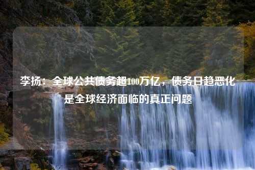 李扬：全球公共债务超100万亿，债务日趋恶化是全球经济面临的真正问题