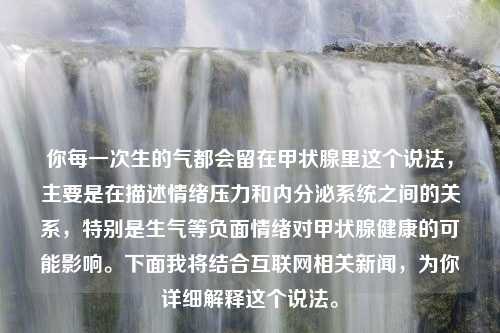 你每一次生的气都会留在甲状腺里这个说法，主要是在描述情绪压力和内分泌系统之间的关系，特别是生气等负面情绪对甲状腺健康的可能影响。下面我将结合互联网相关新闻，为你详细解释这个说法。