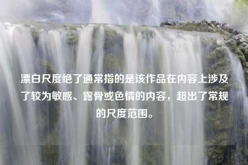 漂白尺度绝了通常指的是该作品在内容上涉及了较为敏感、露骨或色情的内容，超出了常规的尺度范围。