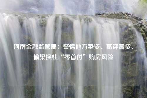 河南金融监管局：警惕他方垫资、高评高贷、偷梁换柱“零首付”购房风险