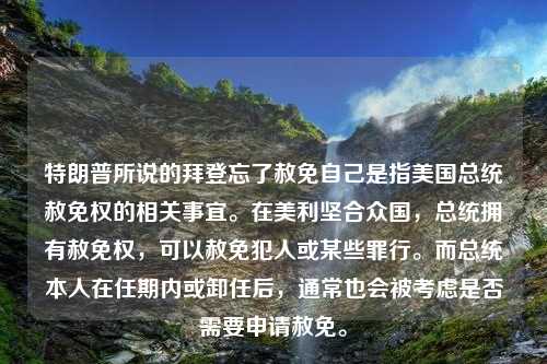 特朗普所说的拜登忘了赦免自己是指美国总统赦免权的相关事宜。在美利坚合众国，总统拥有赦免权，可以赦免犯人或某些罪行。而总统本人在任期内或卸任后，通常也会被考虑是否需要申请赦免。