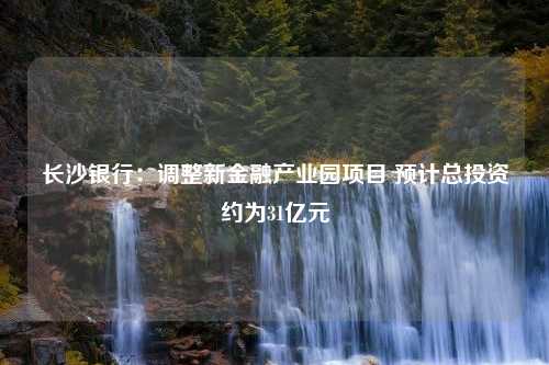 长沙银行：调整新金融产业园项目 预计总投资约为31亿元