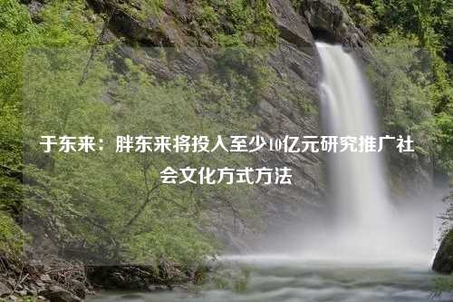 于东来：胖东来将投入至少10亿元研究推广社会文化方式方法