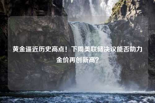 黄金逼近历史高点！下周美联储决议能否助力金价再创新高？