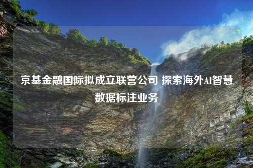 京基金融国际拟成立联营公司 探索海外AI智慧数据标注业务