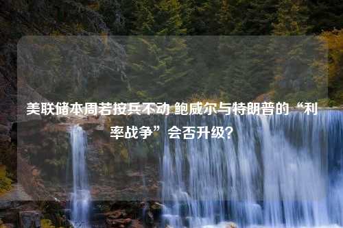 美联储本周若按兵不动 鲍威尔与特朗普的“利率战争”会否升级？