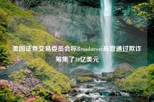 美国证券交易委员会称Broadstreet高管通过欺诈筹集了10亿美元