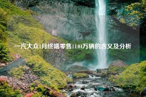 一汽大众1月终端零售14.04万辆的含义及分析