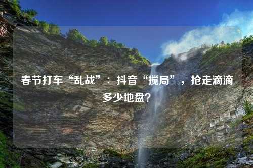 春节打车“乱战”：抖音“搅局”，抢走滴滴多少地盘？