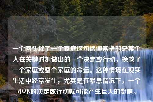 一个回头救了一个家庭这句话通常指的是某个人在关键时刻做出的一个决定或行动，挽救了一个家庭或整个家庭的命运。这种情境在现实生活中经常发生，尤其是在紧急情况下，一个小小的决定或行动就可能产生巨大的影响。