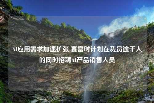 AI应用需求加速扩张 赛富时计划在裁员逾千人的同时招聘AI产品销售人员