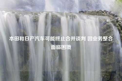 本田和日产汽车可能终止合并谈判 因业务整合面临困境