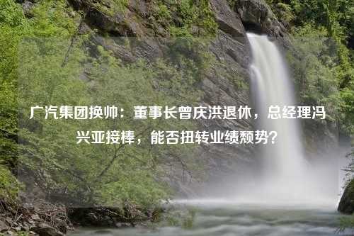 广汽集团换帅：董事长曾庆洪退休，总经理冯兴亚接棒，能否扭转业绩颓势？