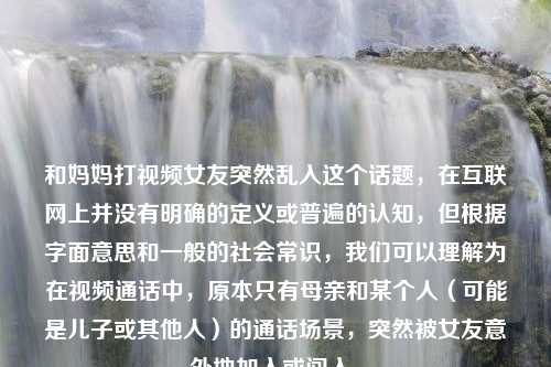 和妈妈打视频女友突然乱入这个话题，在互联网上并没有明确的定义或普遍的认知，但根据字面意思和一般的社会常识，我们可以理解为在视频通话中，原本只有母亲和某个人（可能是儿子或其他人）的通话场景，突然被女友意外地加入或闯入。