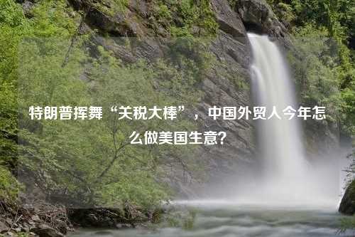 特朗普挥舞“关税大棒”，中国外贸人今年怎么做美国生意？