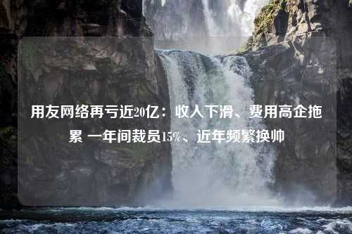 用友网络再亏近20亿：收入下滑、费用高企拖累 一年间裁员15%、近年频繁换帅