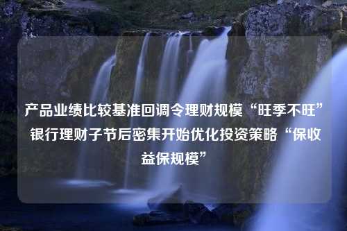 产品业绩比较基准回调令理财规模“旺季不旺” 银行理财子节后密集开始优化投资策略“保收益保规模”